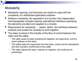 Modularity
 Modularity, layering, and hierarchy are means to cope with the
complexity of a distributed application software.
 Software modularity, the separation of a function into independent,
interchangeable modules requires well-defined interfaces specifying
the elements provided and supplied to a module.
 Requirement for modularity  clearly define the interfaces between
modules and enable the modules to work together.
 The steps involved in the transfer of the flow of control between the
caller and the callee:
 The caller saves its state including the registers, the arguments, and the
return address on the stack
 The callee loads the arguments from the stack, carries out the calculations
and then transfers control back to the caller.
 The caller adjusts the stack, restores its registers, and continues its
processing.
36
 