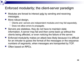 Enforced modularity; the client-server paradigm
 Modules are forced to interact only by sending and receiving
messages.
 More robust design,
 Clients and servers are independent modules and may fail separately.
 Does not allow errors to propagate.
 Servers are stateless, they do not have to maintain state
information. A server may fail and then come back up without the
clients being affected, or even noticing the failure of the server.
 Enforced modularity makes an attack less likely because it is difficult
for an intruder to guess the format of the messages or the sequence
numbers of segments, when messages are transported by TCP.
 Often based on RPCs.
39
 