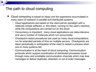 The path to cloud computing
 Cloud computing is based on ideas and the experience accumulated in
many years of research in parallel and distributed systems.
 Cloud applications are based on the client-server paradigm with a
relatively simple software, a thin-client, running on the user's machine,
while the computations are carried out on the cloud.
 Concurrency is important; many cloud applications are data-intensive
and use a number of instances which run concurrently.
 Checkpoint-restart procedures are used as many cloud computations
run for extended periods of time on multiple servers. Checkpoints are
taken periodically in anticipation of the need to restart a process when
one or more systems fail.
 Communication is at the heart of cloud computing. Communication
protocols which support coordination of distributed processes travel
through noisy and unreliable communication channels which may lose
messages or deliver duplicate, distorted, or out of order messages.
4
 