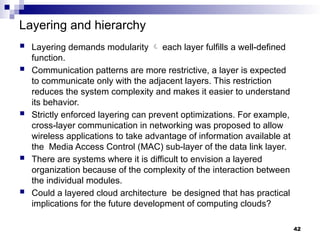 Layering and hierarchy
 Layering demands modularity  each layer fulfills a well-defined
function.
 Communication patterns are more restrictive, a layer is expected
to communicate only with the adjacent layers. This restriction
reduces the system complexity and makes it easier to understand
its behavior.
 Strictly enforced layering can prevent optimizations. For example,
cross-layer communication in networking was proposed to allow
wireless applications to take advantage of information available at
the Media Access Control (MAC) sub-layer of the data link layer.
 There are systems where it is difficult to envision a layered
organization because of the complexity of the interaction between
the individual modules.
 Could a layered cloud architecture be designed that has practical
implications for the future development of computing clouds?
42
 