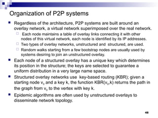 Organization of P2P systems
 Regardless of the architecture, P2P systems are built around an
overlay network, a virtual network superimposed over the real network.
 Each node maintains a table of overlay links connecting it with other
nodes of this virtual network, each node is identified by its IP addresses.
 Two types of overlay networks, unstructured and structured, are used.
 Random walks starting from a few bootstrap nodes are usually used by
systems desiring to join an unstructured overlay.
 Each node of a structured overlay has a unique key which determines
its position in the structure; the keys are selected to guarantee a
uniform distribution in a very large name space.
 Structured overlay networks use key-based routing (KBR); given a
starting node v0 and a key k, the function KBR(v0,k) returns the path in
the graph from v0 to the vertex with key k.
 Epidemic algorithms are often used by unstructured overlays to
disseminate network topology.
48
 
