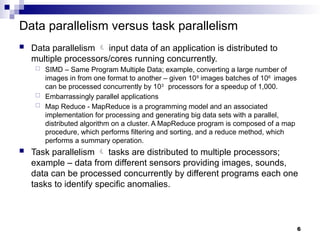 Data parallelism versus task parallelism
 Data parallelism  input data of an application is distributed to
multiple processors/cores running concurrently.
 SIMD – Same Program Multiple Data; example, converting a large number of
images in from one format to another – given 109
images batches of 106
images
can be processed concurrently by 103
processors for a speedup of 1,000.
 Embarrassingly parallel applications
 Map Reduce - MapReduce is a programming model and an associated
implementation for processing and generating big data sets with a parallel,
distributed algorithm on a cluster. A MapReduce program is composed of a map
procedure, which performs filtering and sorting, and a reduce method, which
performs a summary operation.
 Task parallelism  tasks are distributed to multiple processors;
example – data from different sensors providing images, sounds,
data can be processed concurrently by different programs each one
tasks to identify specific anomalies.
6
 