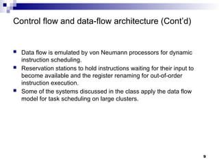 Control flow and data-flow architecture (Cont’d)
 Data flow is emulated by von Neumann processors for dynamic
instruction scheduling.
 Reservation stations to hold instructions waiting for their input to
become available and the register renaming for out-of-order
instruction execution.
 Some of the systems discussed in the class apply the data flow
model for task scheduling on large clusters.
9
 