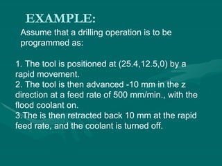 EXAMPLE:
Assume that a drilling operation is to be
programmed as:
1. The tool is positioned at (25.4,12.5,0) by a
rapid movement.
2. The tool is then advanced -10 mm in the z
direction at a feed rate of 500 mm/min., with the
flood coolant on.
3.The is then retracted back 10 mm at the rapid
feed rate, and the coolant is turned off.
 