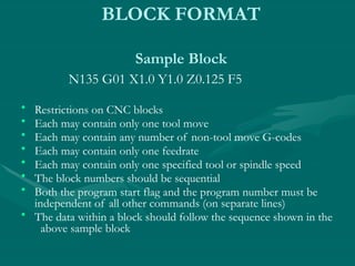 BLOCK FORMAT
Sample Block
N135 G01 X1.0 Y1.0 Z0.125 F5
• Restrictions on CNC blocks
• Each may contain only one tool move
• Each may contain any number of non-tool move G-codes
• Each may contain only one feedrate
• Each may contain only one specified tool or spindle speed
• The block numbers should be sequential
• Both the program start flag and the program number must be
independent of all other commands (on separate lines)
• The data within a block should follow the sequence shown in the
above sample block
 