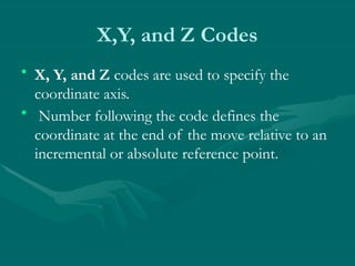 X,Y, and Z Codes
• X, Y, and Z codes are used to specify the
coordinate axis.
• Number following the code defines the
coordinate at the end of the move relative to an
incremental or absolute reference point.
 