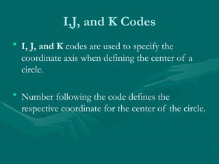 I,J, and K Codes
• I, J, and K codes are used to specify the
coordinate axis when defining the center of a
circle.
• Number following the code defines the
respective coordinate for the center of the circle.
 