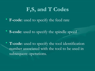 F,S, and T Codes
• F-code: used to specify the feed rate
• S-code: used to specify the spindle speed
• T-code: used to specify the tool identification
number associated with the tool to be used in
subsequent operations.
 