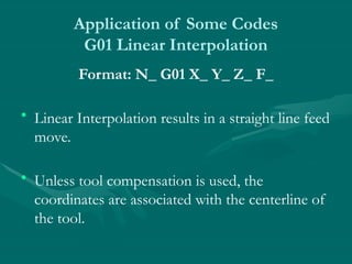 Application of Some Codes
G01 Linear Interpolation
Format: N_ G01 X_ Y_ Z_ F_
• Linear Interpolation results in a straight line feed
move.
• Unless tool compensation is used, the
coordinates are associated with the centerline of
the tool.
 