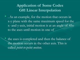 Application of Some Codes
G01 Linear Interpolation
• . As an example, for the motion that occurs in
x-y plane with the same maximum speed for the
x- and y-axis, initial motion is at an angle of 45o
to the axes until motion in one of
• the axes is completed and then the balance of
the motion occurs in the other axis. This is
called point-to-point motion.
 