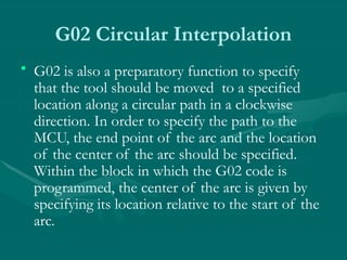 G02 Circular Interpolation
• G02 is also a preparatory function to specify
that the tool should be moved to a specified
location along a circular path in a clockwise
direction. In order to specify the path to the
MCU, the end point of the arc and the location
of the center of the arc should be specified.
Within the block in which the G02 code is
programmed, the center of the arc is given by
specifying its location relative to the start of the
arc.
 