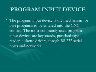 PROGRAM INPUT DEVICE
• The program input device is the mechanism for
part programs to be entered into the CNC
control. The most commonly used program
input devices are keyboards, punched tape
reader, diskette drivers, throgh RS 232 serial
ports and networks.
 