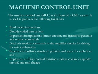 MACHINE CONTROL UNIT
The machine control unit (MCU) is the heart of a CNC system. It
is used to perform the following functions:
• Read coded instructions
• Decode coded instructions
• Implement interpolations (linear, circular, and helical) to generate
axis motion commands
• Feed axis motion commands to the amplifier circuits for driving
the axis mechanisms
• Receive the feedback signals of position and speed for each drive
axis
• Implement auxiliary control functions such as coolant or spindle
on/off, and tool change
 
