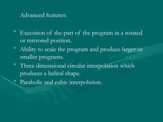 Advanced features:
• Execution of the part of the program in a rotated
or mirrored position.
• Ability to scale the program and produce larger or
smaller programs.
• Three dimensional circular interpolation which
produces a helical shape.
• Parabolic and cubic interpolation.
 