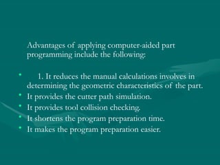 Advantages of applying computer-aided part
programming include the following:
• 1. It reduces the manual calculations involves in
determining the geometric characteristics of the part.
• It provides the cutter path simulation.
• It provides tool collision checking.
• It shortens the program preparation time.
• It makes the program preparation easier.
 