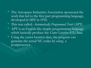 • The Aerospace Industries Association sponsored the
work that led to the first part programming language,
developed in MIT in 1955.
• This was called: Automatically Programmed Tools (APT).
• APT is an English like simple programming language
which basically produce the Cutter Location (CL) data.
• Using the cutter location data, the program can
generate the actual NC codes by using a
postprocessor .
 