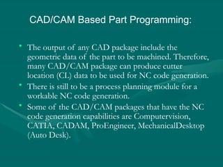 • The output of any CAD package include the
geometric data of the part to be machined. Therefore,
many CAD/CAM package can produce cutter
location (CL) data to be used for NC code generation.
• There is still to be a process planning module for a
workable NC code generation.
• Some of the CAD/CAM packages that have the NC
code generation capabilities are Computervision,
CATIA, CADAM, ProEngineer, MechanicalDesktop
(Auto Desk).
CAD/CAM Based Part Programming:
 