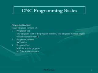 CNC Prg. Basics 45
CNC Programming Basics
Program structure
Every program consists of:
1. Program Start
The program start is the program number. The program number begins
with character/letter O.
2. Program Contents
NC blocks
3. Program End
M30 for a main program
M17 for a sub-program
 
