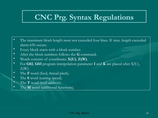 CNC Prg. Basics 49
CNC Prg. Syntax Regulations
• The maximum block length must not exceeded four lines. If max. length exceeded
alarm 650 occurs.
• Every block starts with a block number.
• After the block numbers follows the G command.
• Words consists of coordinates X(U), Z(W).
• For G02, G03 program interpolation parameter I and K are placed after X(U),
Z(W).
• The F word (feed, thread pitch).
• The S word (cutting speed).
• The T word (tool address).
• The M word (additional functions).
 