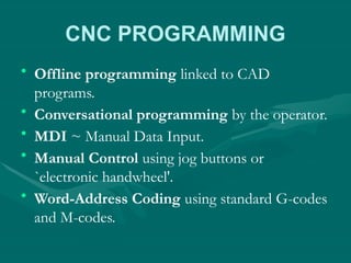 CNC PROGRAMMING
• Offline programming linked to CAD
programs.
• Conversational programming by the operator.
• MDI ~ Manual Data Input.
• Manual Control using jog buttons or
`electronic handwheel'.
• Word-Address Coding using standard G-codes
and M-codes.
 