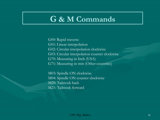 CNC Prg. Basics 58
G & M Commands
G00: Rapid traverse
G01: Linear interpolation
G02: Circular interpolation clockwise
G03: Circular interpolation counter clockwise
G70: Measuring in Inch (USA)
G71: Measuring in mm (Other countries)
M03: Spindle ON clockwise
M04: Spindle ON counter clockwise
M20: Tailstock back
M21: Tailstock forward
 