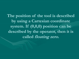 The position of the tool is described
by using a Cartesian coordinate
system. If (0,0,0) position can be
described by the operator, then it is
called floating zero.
 