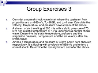 Group Exercises 3
1. Consider a normal shock wave in air where the upstream flow
properties are u1=680m/s, T1=288K, and p1=1 atm. Calculate the
velocity, temperature, and pressure downstream of the shock.
2. A stream of air travelling at 500 m/s with a static pressure of 75
kPa and a static temperature of 150
C undergoes a normal shock
wave. Determine the static temperature, pressure and the
stagnation pressure, temperature and the air velocity after the
shock wave.
3. Air has a temperature and pressure of 3000
K and 2 bars absolute
respectively. It is flowing with a velocity of 868m/s and enters a
normal shock. Determine the density before and after the shock.
 