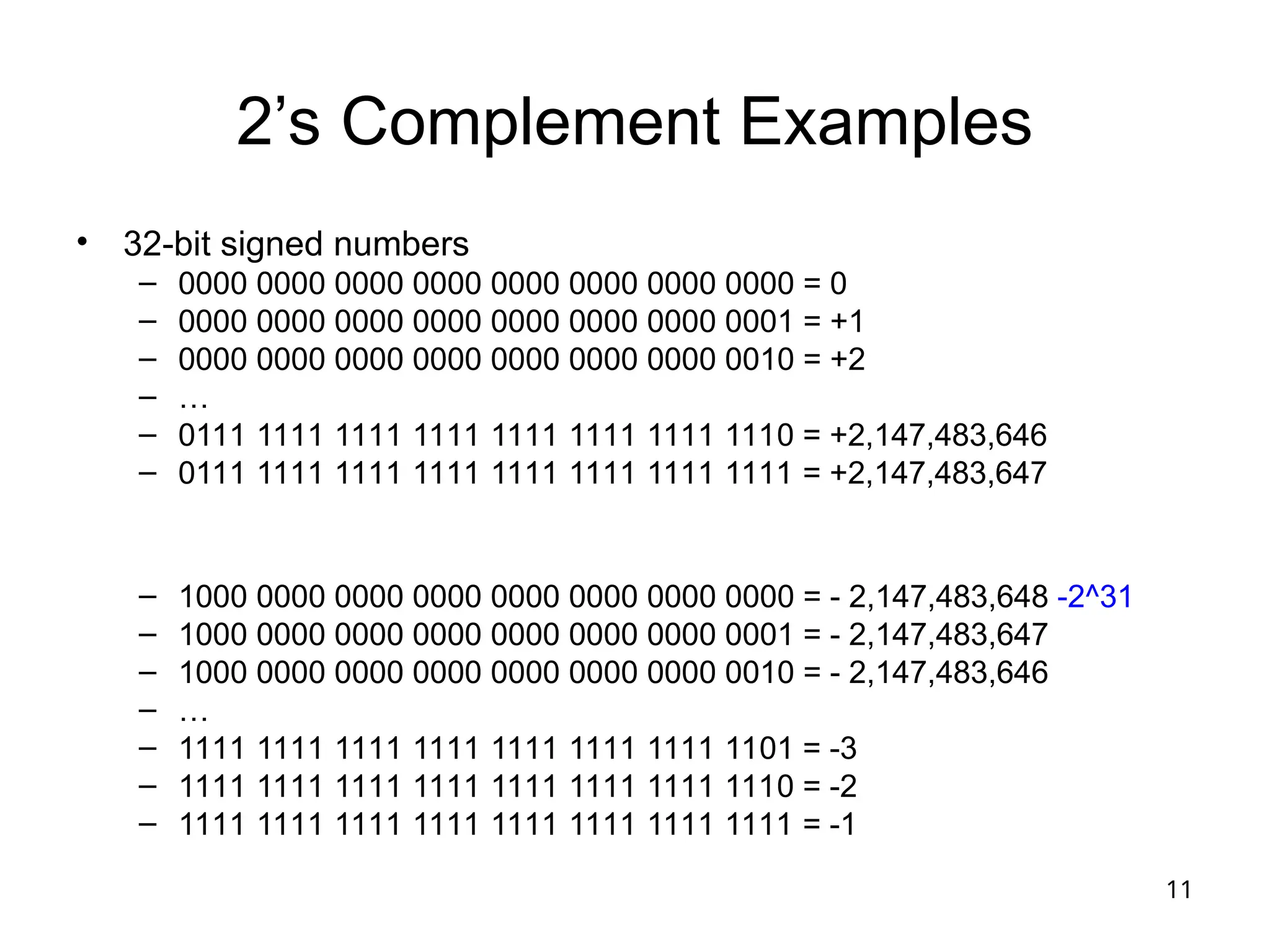 11
2’s Complement Examples
• 32-bit signed numbers
– 0000 0000 0000 0000 0000 0000 0000 0000 = 0
– 0000 0000 0000 0000 0000 0000 0000 0001 = +1
– 0000 0000 0000 0000 0000 0000 0000 0010 = +2
– …
– 0111 1111 1111 1111 1111 1111 1111 1110 = +2,147,483,646
– 0111 1111 1111 1111 1111 1111 1111 1111 = +2,147,483,647
– 1000 0000 0000 0000 0000 0000 0000 0000 = - 2,147,483,648 -2^31
– 1000 0000 0000 0000 0000 0000 0000 0001 = - 2,147,483,647
– 1000 0000 0000 0000 0000 0000 0000 0010 = - 2,147,483,646
– …
– 1111 1111 1111 1111 1111 1111 1111 1101 = -3
– 1111 1111 1111 1111 1111 1111 1111 1110 = -2
– 1111 1111 1111 1111 1111 1111 1111 1111 = -1
 