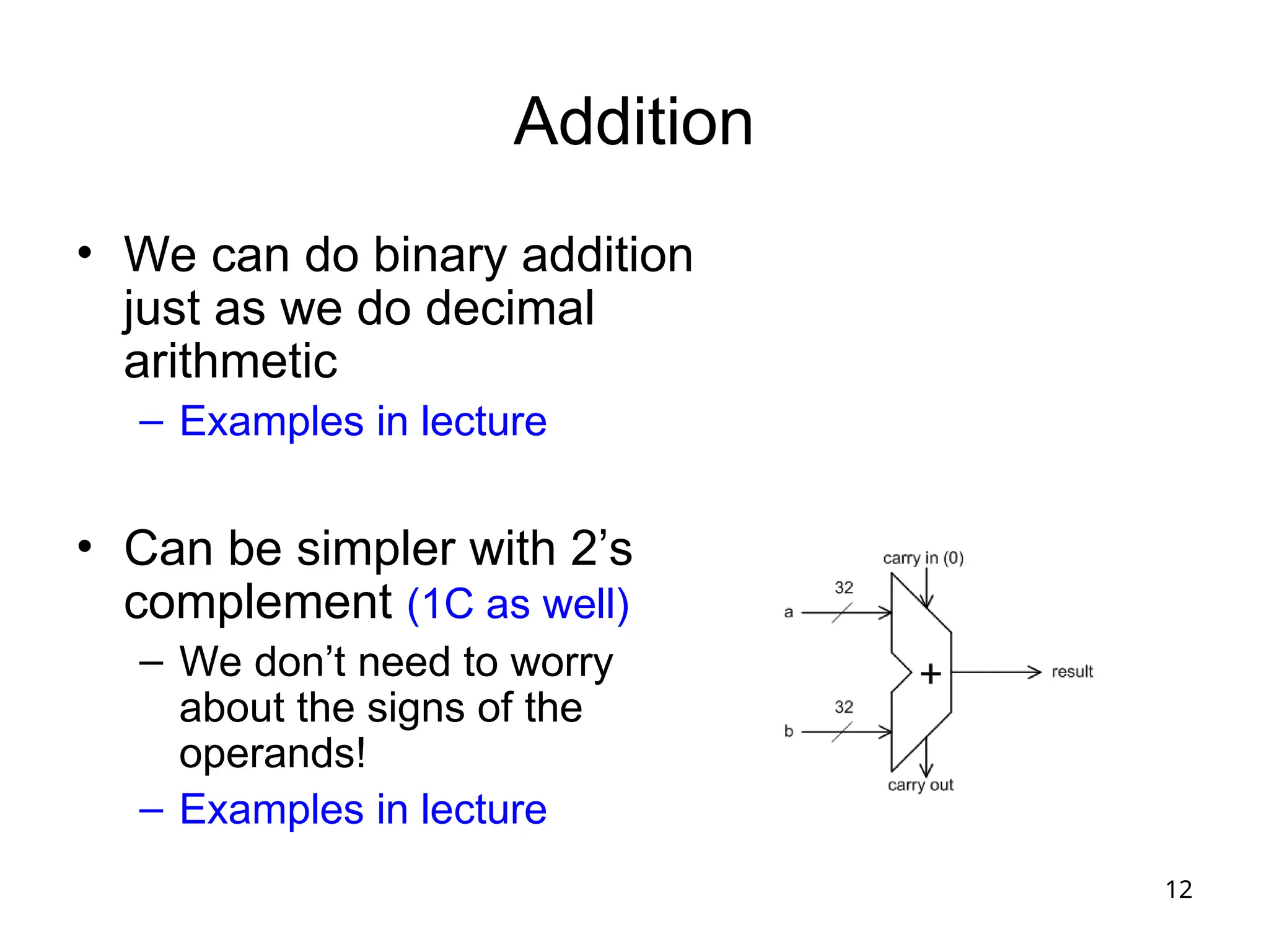 12
Addition
• We can do binary addition
just as we do decimal
arithmetic
– Examples in lecture
• Can be simpler with 2’s
complement (1C as well)
– We don’t need to worry
about the signs of the
operands!
– Examples in lecture
 