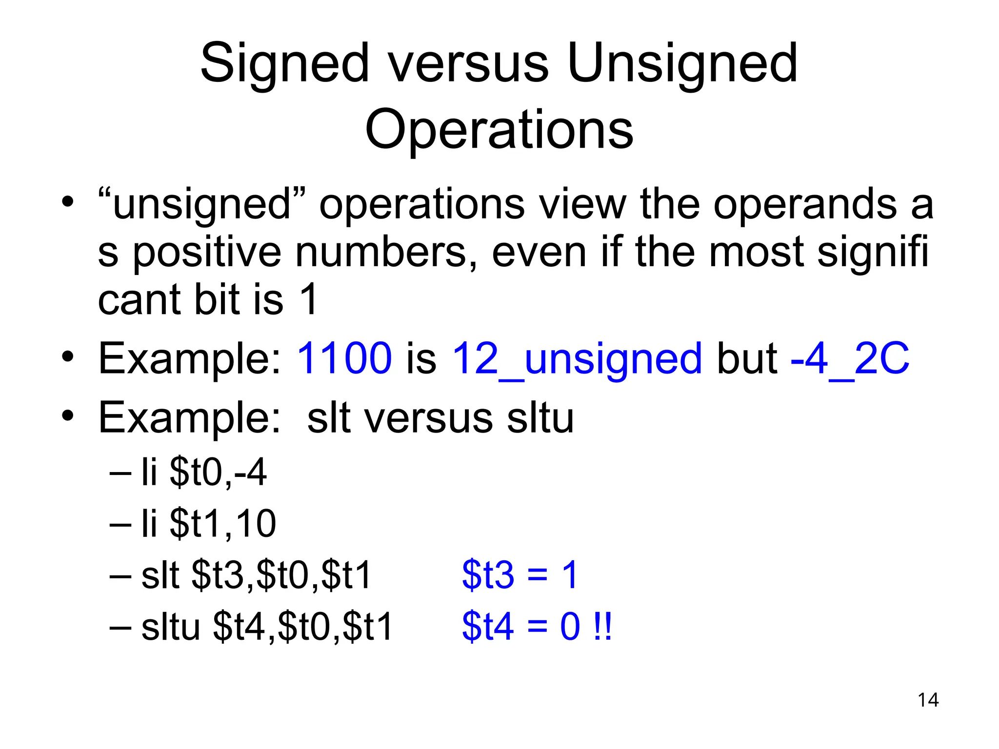 14
Signed versus Unsigned
Operations
• “unsigned” operations view the operands a
s positive numbers, even if the most signifi
cant bit is 1
• Example: 1100 is 12_unsigned but -4_2C
• Example: slt versus sltu
– li $t0,-4
– li $t1,10
– slt $t3,$t0,$t1 $t3 = 1
– sltu $t4,$t0,$t1 $t4 = 0 !!
 
