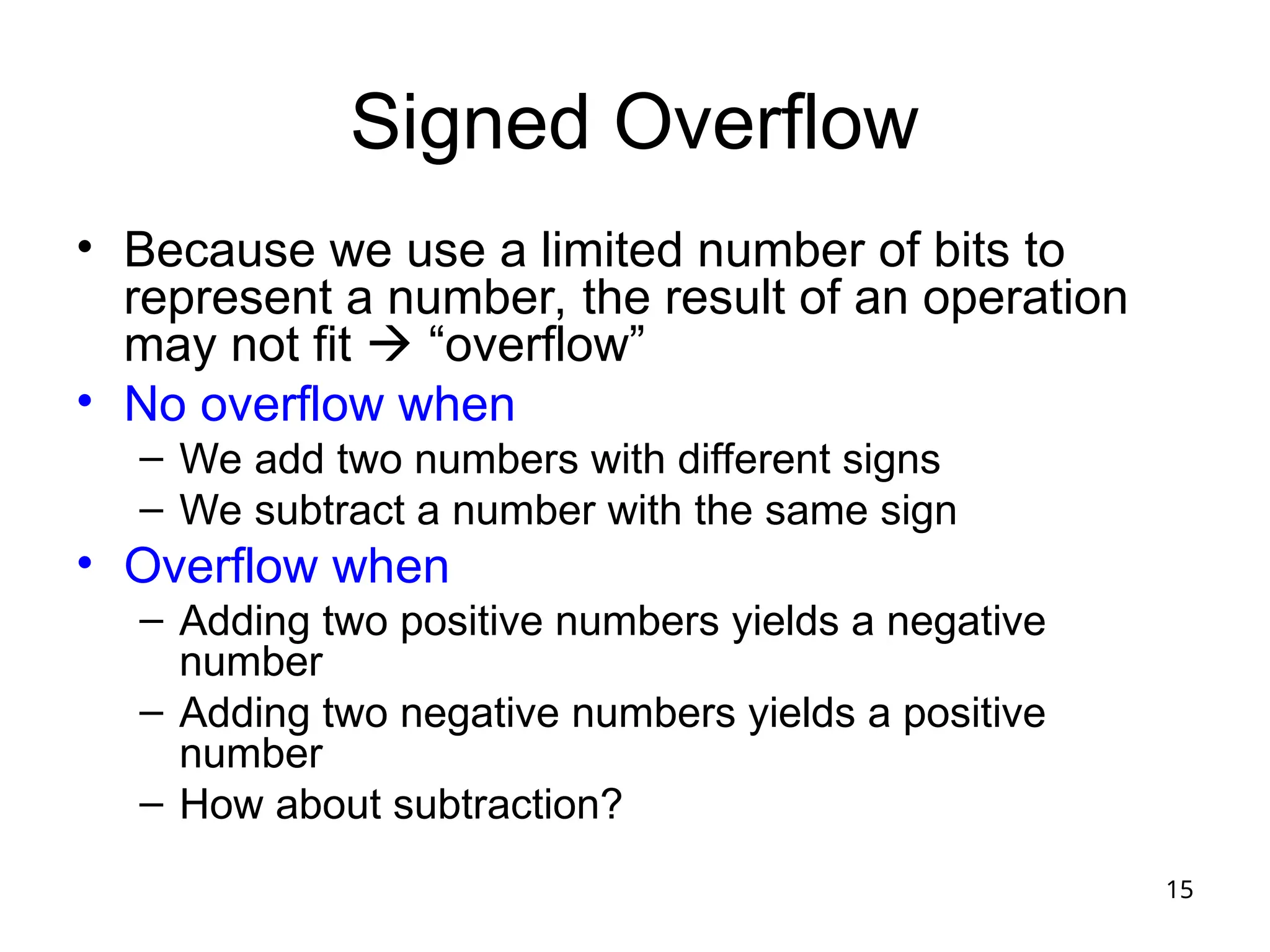 15
Signed Overflow
• Because we use a limited number of bits to
represent a number, the result of an operation
may not fit  “overflow”
• No overflow when
– We add two numbers with different signs
– We subtract a number with the same sign
• Overflow when
– Adding two positive numbers yields a negative
number
– Adding two negative numbers yields a positive
number
– How about subtraction?
 