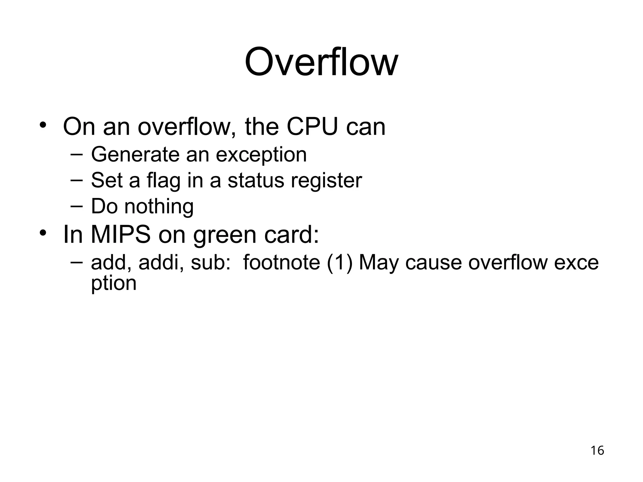 16
Overflow
• On an overflow, the CPU can
– Generate an exception
– Set a flag in a status register
– Do nothing
• In MIPS on green card:
– add, addi, sub: footnote (1) May cause overflow exce
ption
 