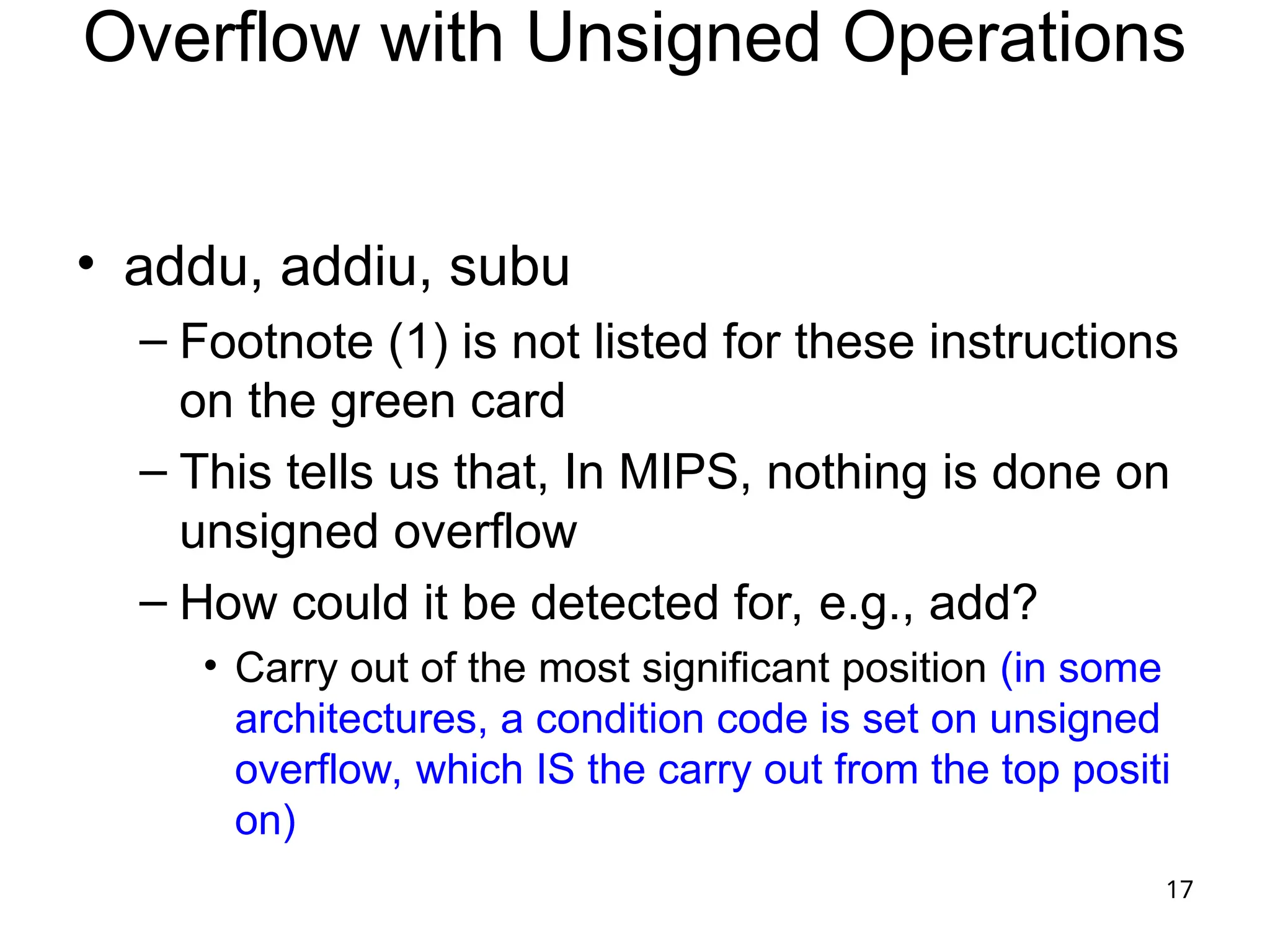 17
Overflow with Unsigned Operations
• addu, addiu, subu
– Footnote (1) is not listed for these instructions
on the green card
– This tells us that, In MIPS, nothing is done on
unsigned overflow
– How could it be detected for, e.g., add?
• Carry out of the most significant position (in some
architectures, a condition code is set on unsigned
overflow, which IS the carry out from the top positi
on)
 
