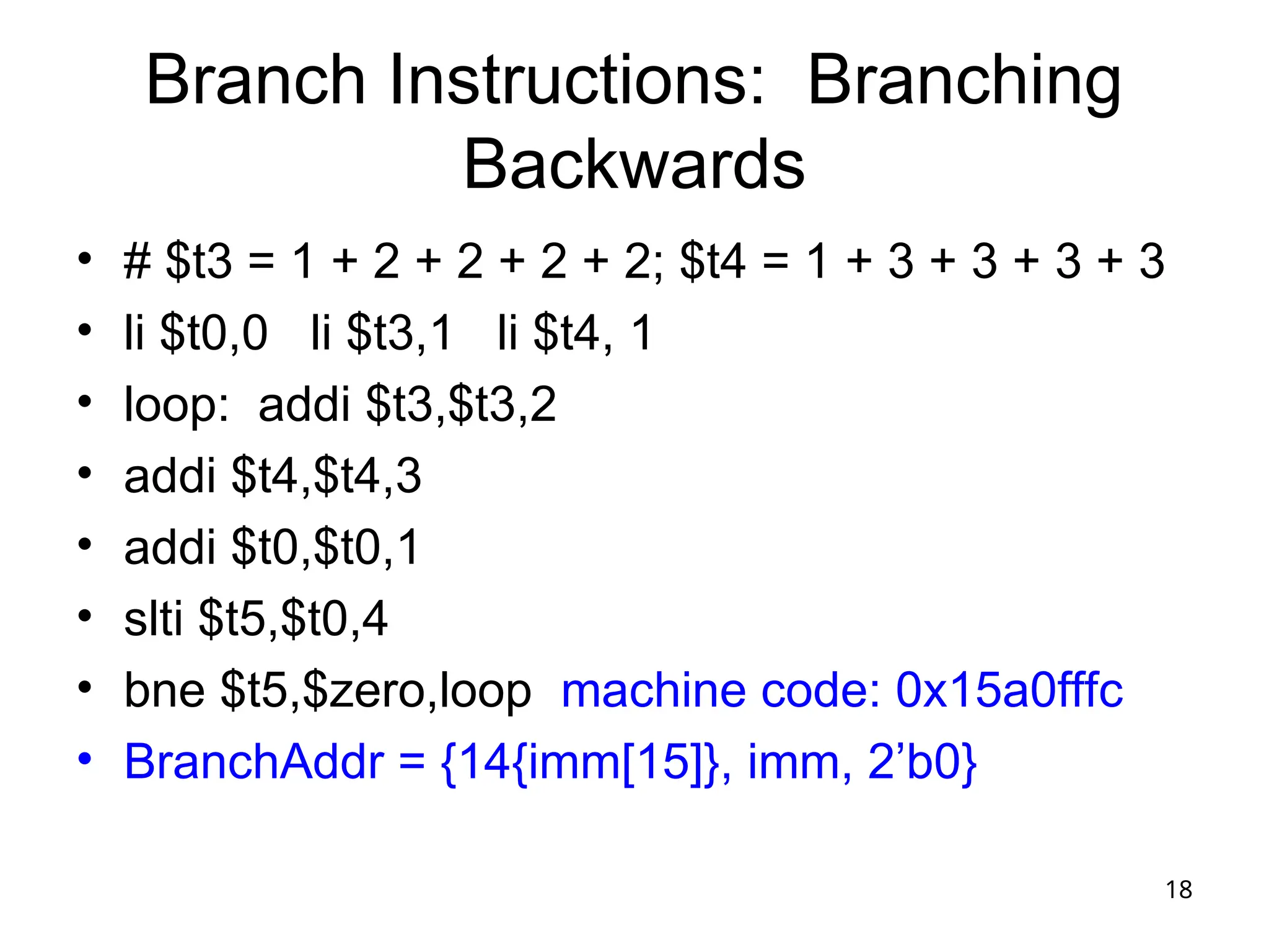 18
Branch Instructions: Branching
Backwards
• # $t3 = 1 + 2 + 2 + 2 + 2; $t4 = 1 + 3 + 3 + 3 + 3
• li $t0,0 li $t3,1 li $t4, 1
• loop: addi $t3,$t3,2
• addi $t4,$t4,3
• addi $t0,$t0,1
• slti $t5,$t0,4
• bne $t5,$zero,loop machine code: 0x15a0fffc
• BranchAddr = {14{imm[15]}, imm, 2’b0}
 