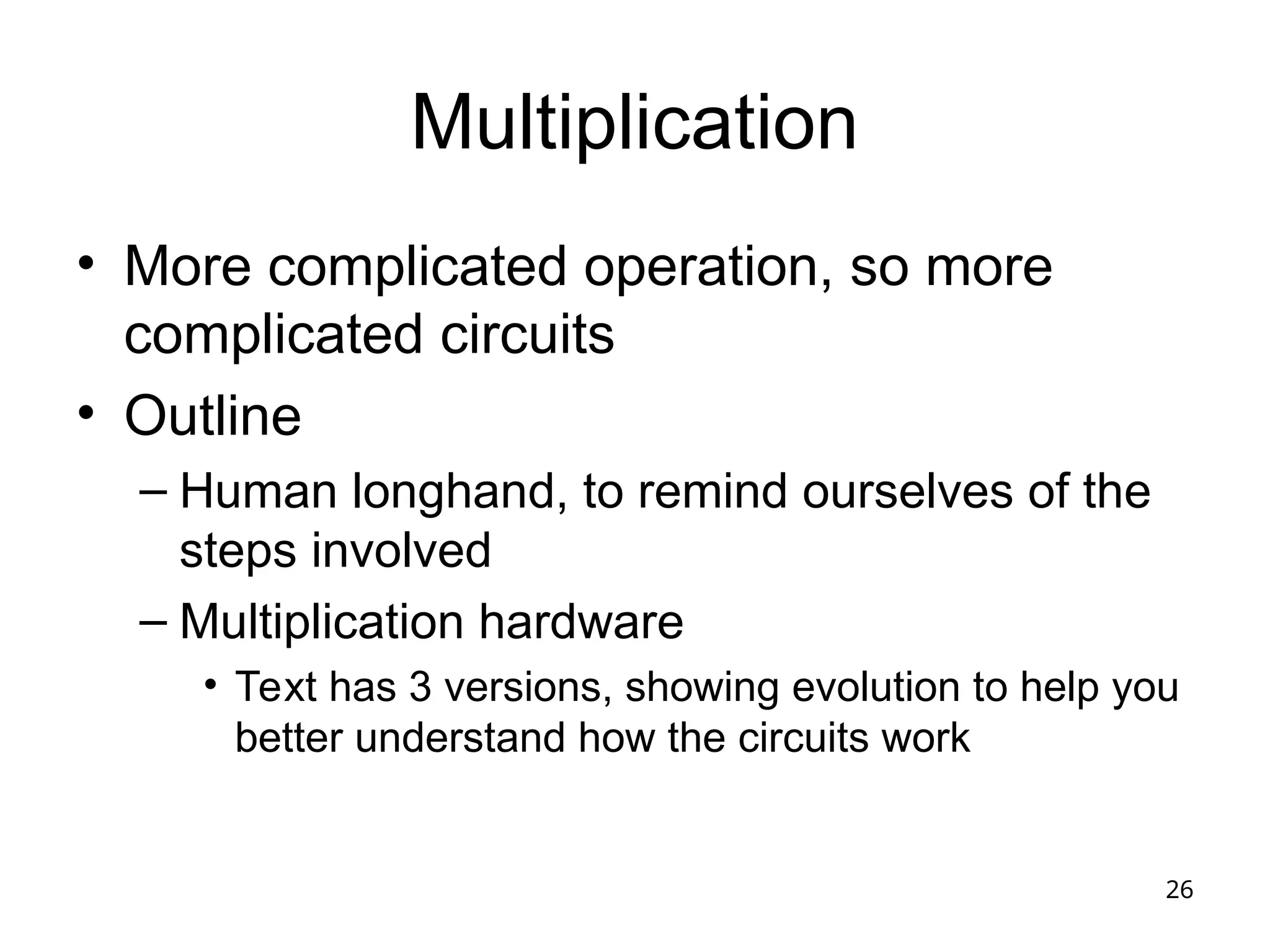 26
Multiplication
• More complicated operation, so more
complicated circuits
• Outline
– Human longhand, to remind ourselves of the
steps involved
– Multiplication hardware
• Text has 3 versions, showing evolution to help you
better understand how the circuits work
 