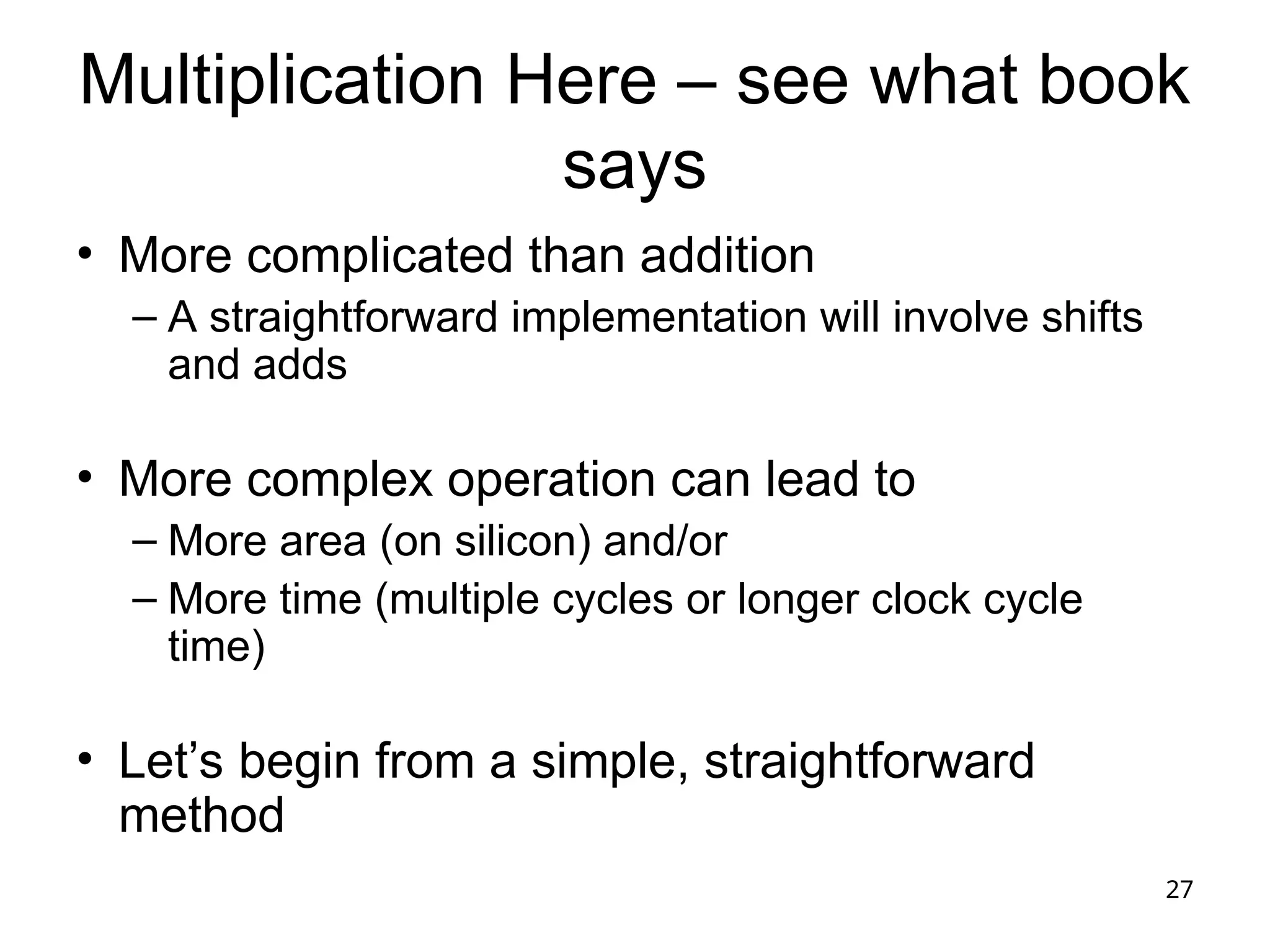 27
Multiplication Here – see what book
says
• More complicated than addition
– A straightforward implementation will involve shifts
and adds
• More complex operation can lead to
– More area (on silicon) and/or
– More time (multiple cycles or longer clock cycle
time)
• Let’s begin from a simple, straightforward
method
 