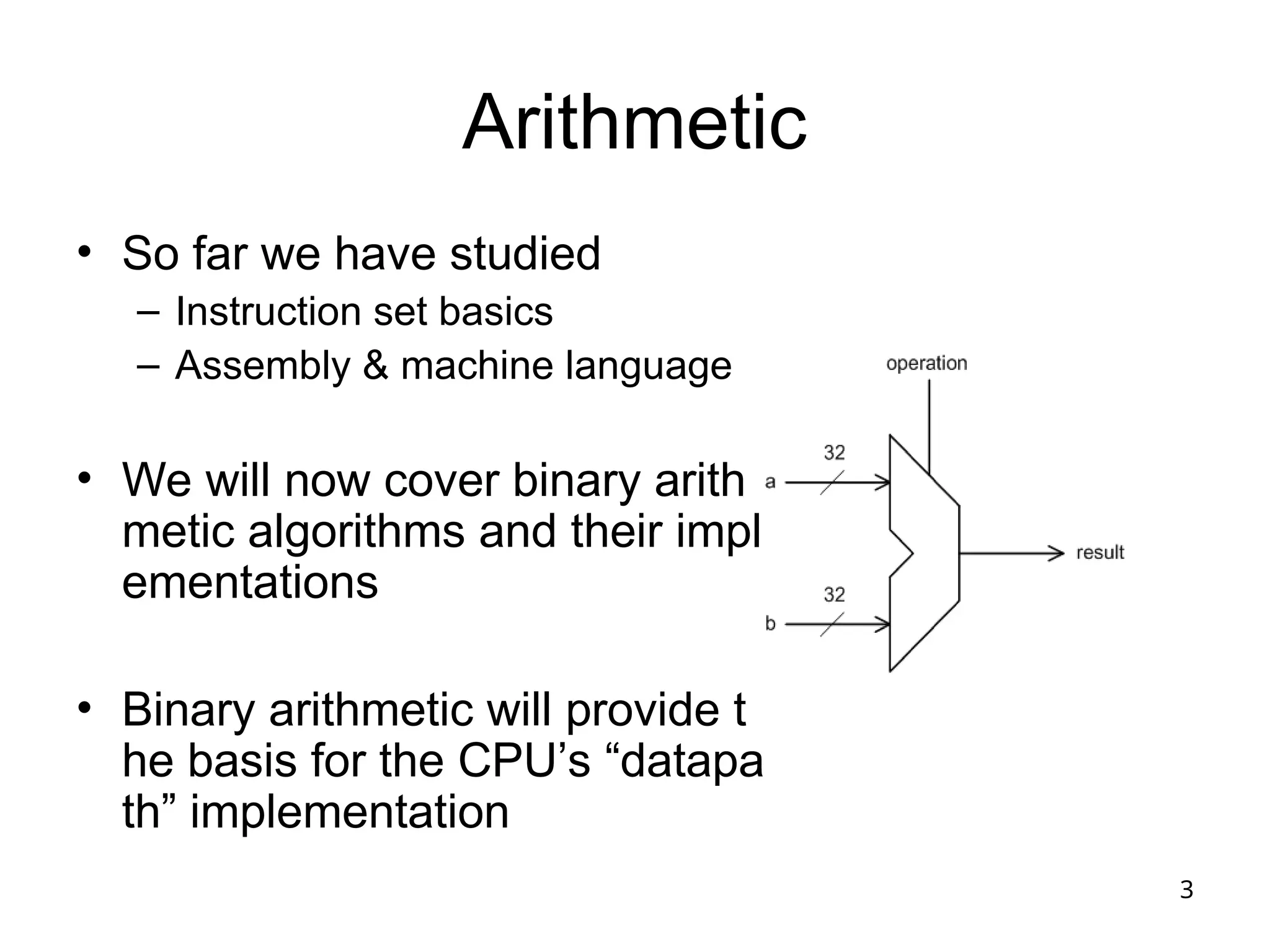 3
Arithmetic
• So far we have studied
– Instruction set basics
– Assembly & machine language
• We will now cover binary arith
metic algorithms and their impl
ementations
• Binary arithmetic will provide t
he basis for the CPU’s “datapa
th” implementation
 