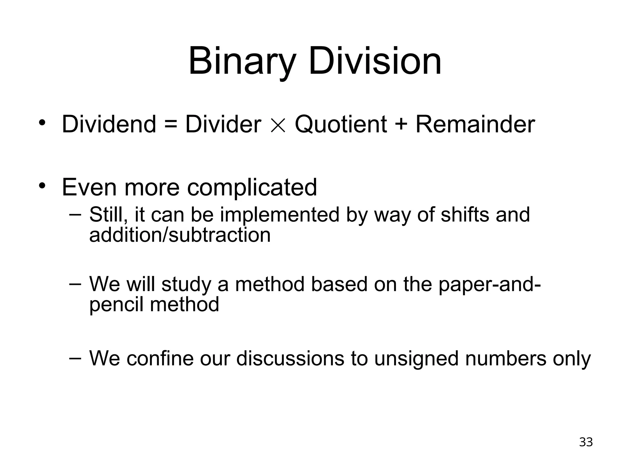 33
Binary Division
• Dividend = Divider  Quotient + Remainder
• Even more complicated
– Still, it can be implemented by way of shifts and
addition/subtraction
– We will study a method based on the paper-and-
pencil method
– We confine our discussions to unsigned numbers only
 