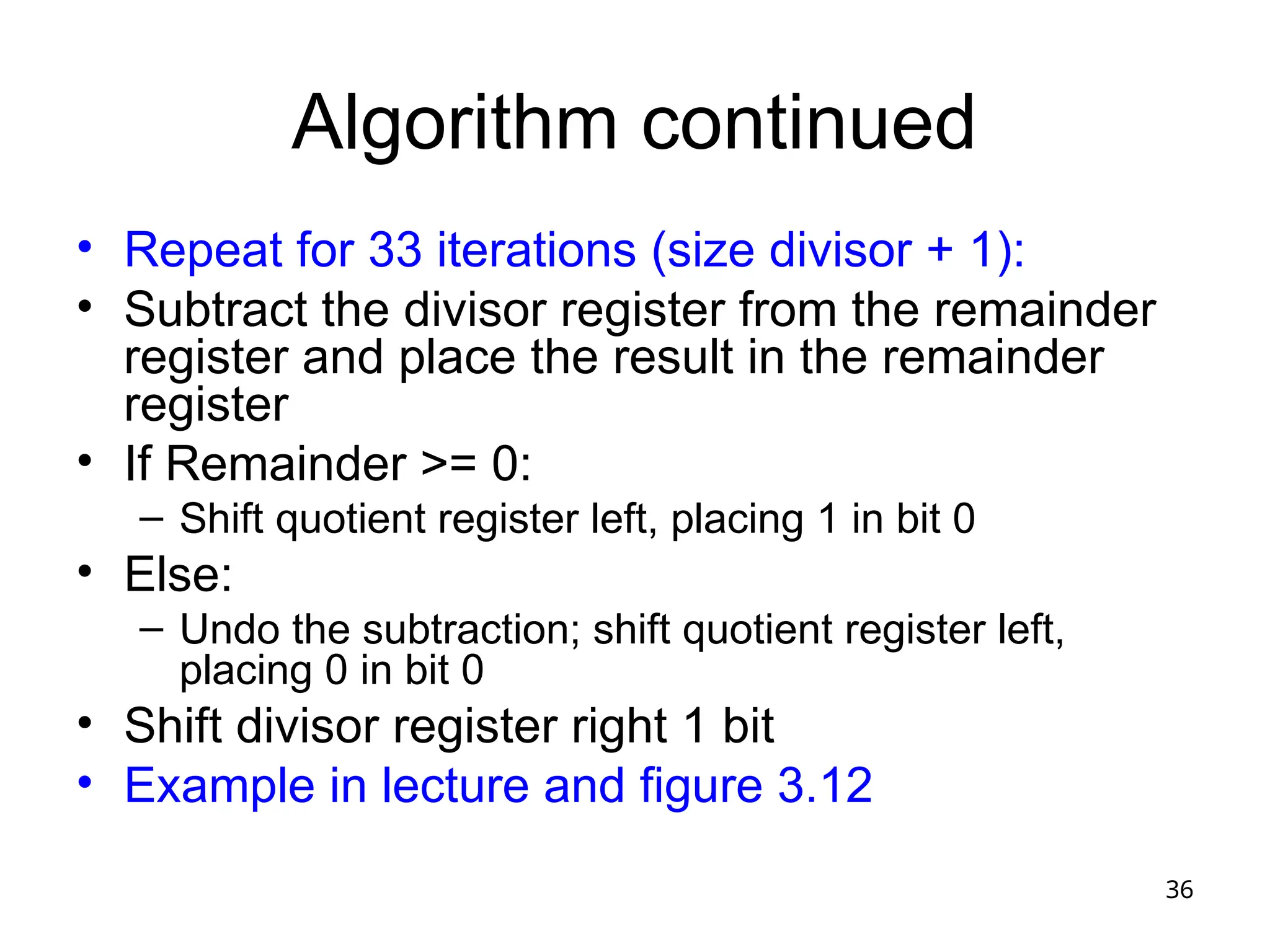 36
Algorithm continued
• Repeat for 33 iterations (size divisor + 1):
• Subtract the divisor register from the remainder
register and place the result in the remainder
register
• If Remainder >= 0:
– Shift quotient register left, placing 1 in bit 0
• Else:
– Undo the subtraction; shift quotient register left,
placing 0 in bit 0
• Shift divisor register right 1 bit
• Example in lecture and figure 3.12
 