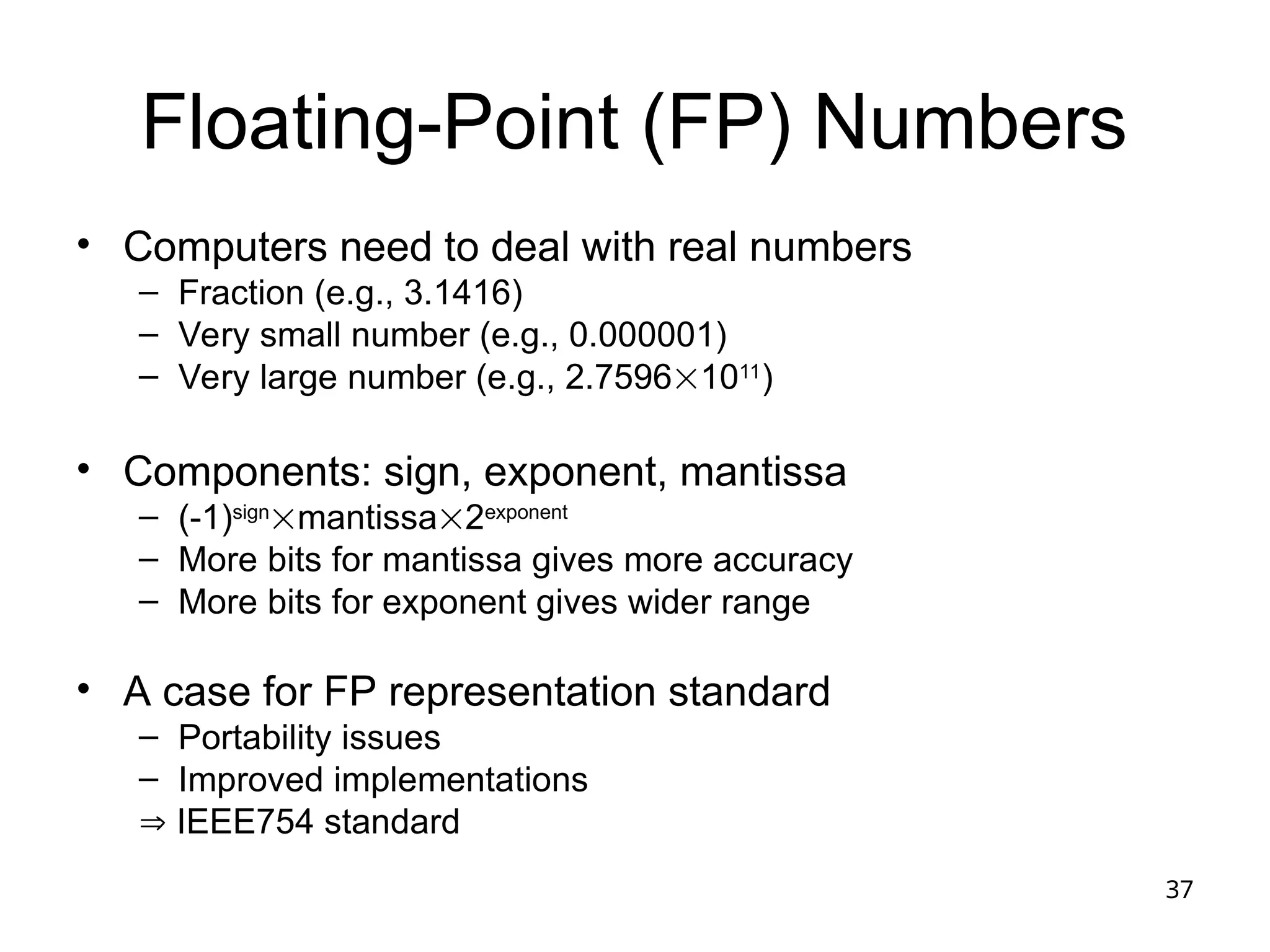 37
Floating-Point (FP) Numbers
• Computers need to deal with real numbers
– Fraction (e.g., 3.1416)
– Very small number (e.g., 0.000001)
– Very large number (e.g., 2.75961011
)
• Components: sign, exponent, mantissa
– (-1)sign
mantissa2exponent
– More bits for mantissa gives more accuracy
– More bits for exponent gives wider range
• A case for FP representation standard
– Portability issues
– Improved implementations
 IEEE754 standard
 