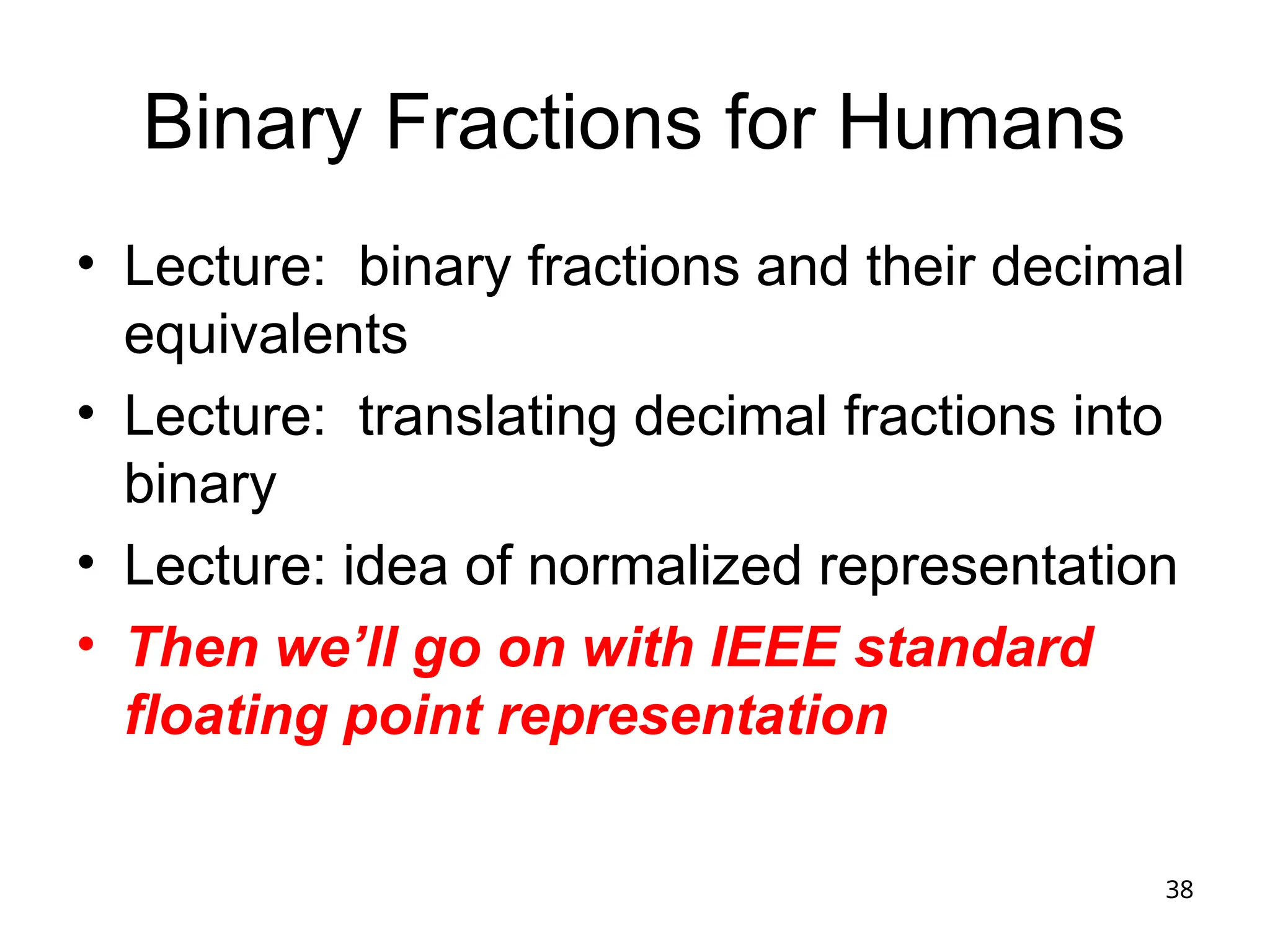 38
Binary Fractions for Humans
• Lecture: binary fractions and their decimal
equivalents
• Lecture: translating decimal fractions into
binary
• Lecture: idea of normalized representation
• Then we’ll go on with IEEE standard
floating point representation
 