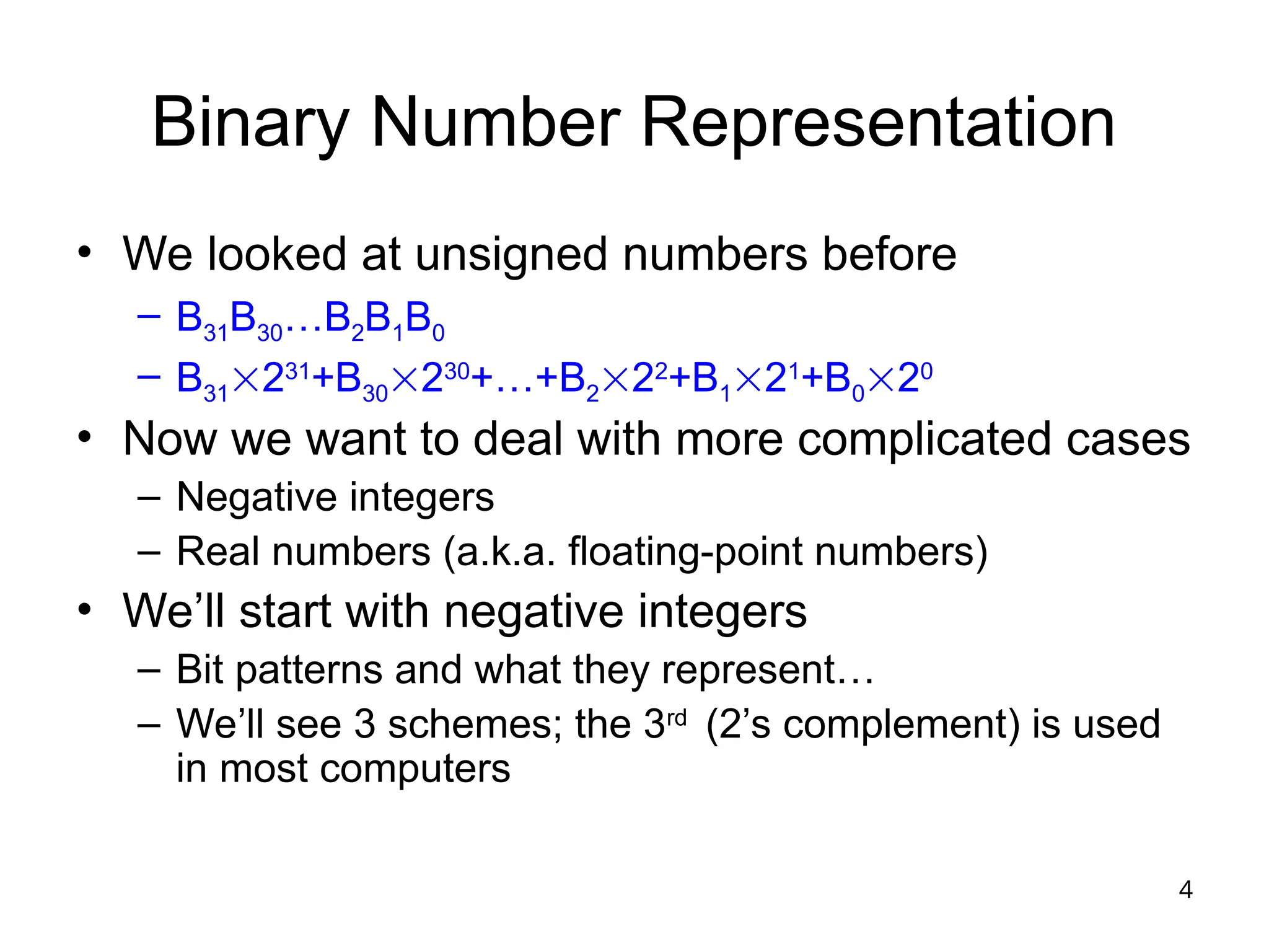 4
Binary Number Representation
• We looked at unsigned numbers before
– B31B30…B2B1B0
– B31231
+B30230
+…+B222
+B121
+B020
• Now we want to deal with more complicated cases
– Negative integers
– Real numbers (a.k.a. floating-point numbers)
• We’ll start with negative integers
– Bit patterns and what they represent…
– We’ll see 3 schemes; the 3rd
(2’s complement) is used
in most computers
 