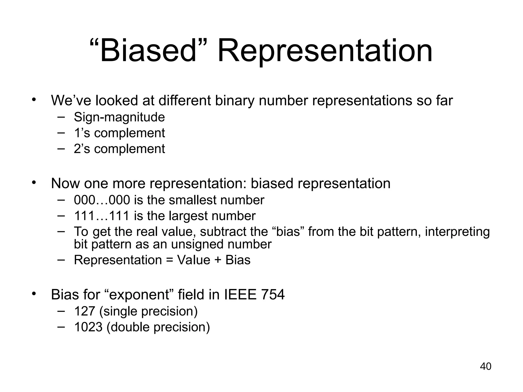 40
“Biased” Representation
• We’ve looked at different binary number representations so far
– Sign-magnitude
– 1’s complement
– 2’s complement
• Now one more representation: biased representation
– 000…000 is the smallest number
– 111…111 is the largest number
– To get the real value, subtract the “bias” from the bit pattern, interpreting
bit pattern as an unsigned number
– Representation = Value + Bias
• Bias for “exponent” field in IEEE 754
– 127 (single precision)
– 1023 (double precision)
 