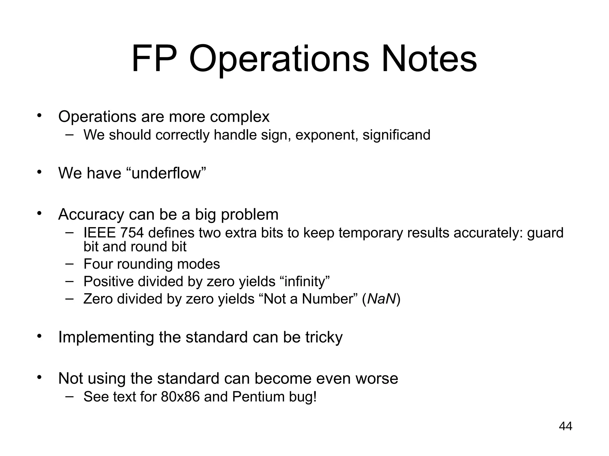 44
FP Operations Notes
• Operations are more complex
– We should correctly handle sign, exponent, significand
• We have “underflow”
• Accuracy can be a big problem
– IEEE 754 defines two extra bits to keep temporary results accurately: guard
bit and round bit
– Four rounding modes
– Positive divided by zero yields “infinity”
– Zero divided by zero yields “Not a Number” (NaN)
• Implementing the standard can be tricky
• Not using the standard can become even worse
– See text for 80x86 and Pentium bug!
 