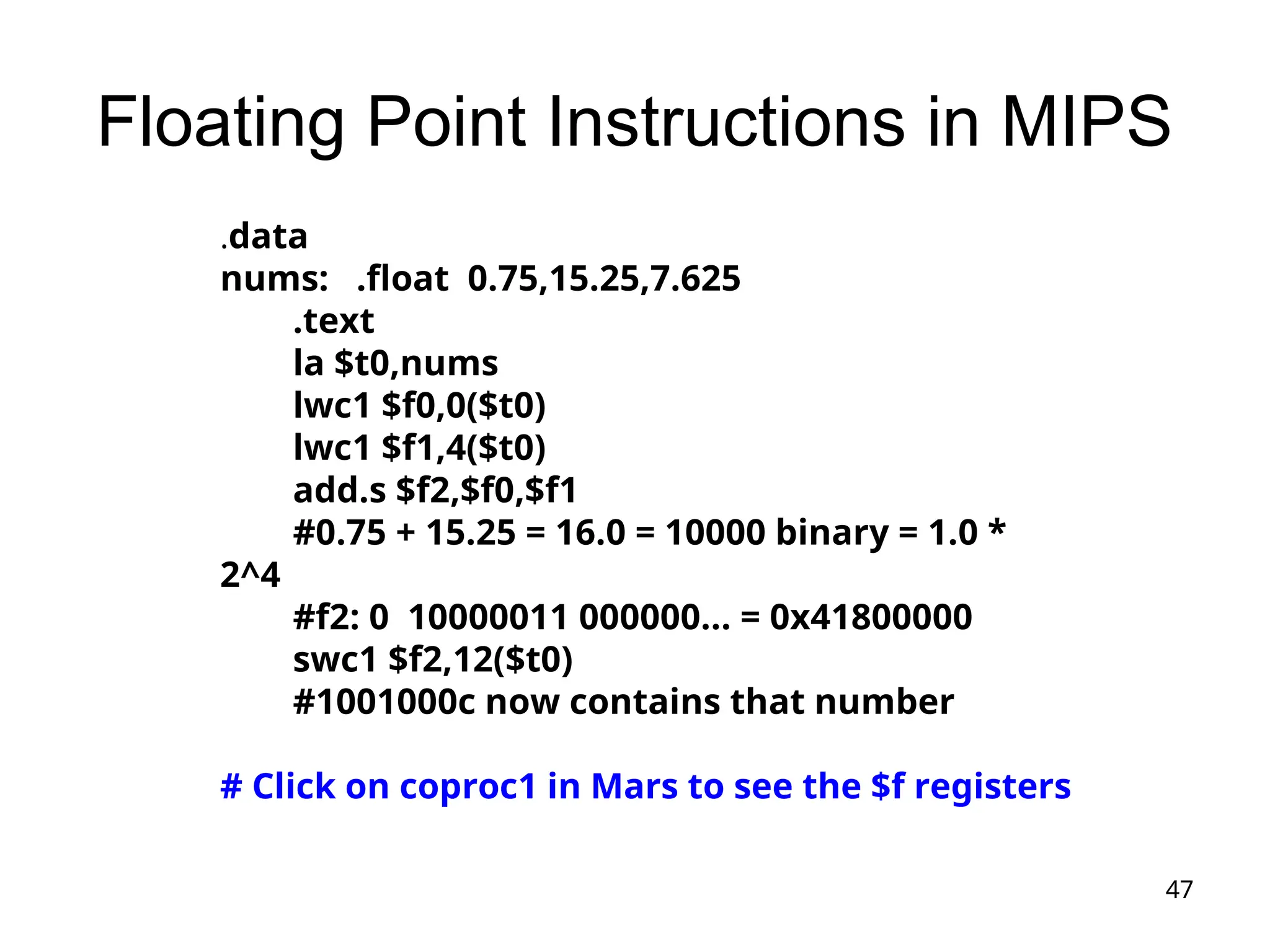 47
Floating Point Instructions in MIPS
.data
nums: .float 0.75,15.25,7.625
.text
la $t0,nums
lwc1 $f0,0($t0)
lwc1 $f1,4($t0)
add.s $f2,$f0,$f1
#0.75 + 15.25 = 16.0 = 10000 binary = 1.0 *
2^4
#f2: 0 10000011 000000... = 0x41800000
swc1 $f2,12($t0)
#1001000c now contains that number
# Click on coproc1 in Mars to see the $f registers
 