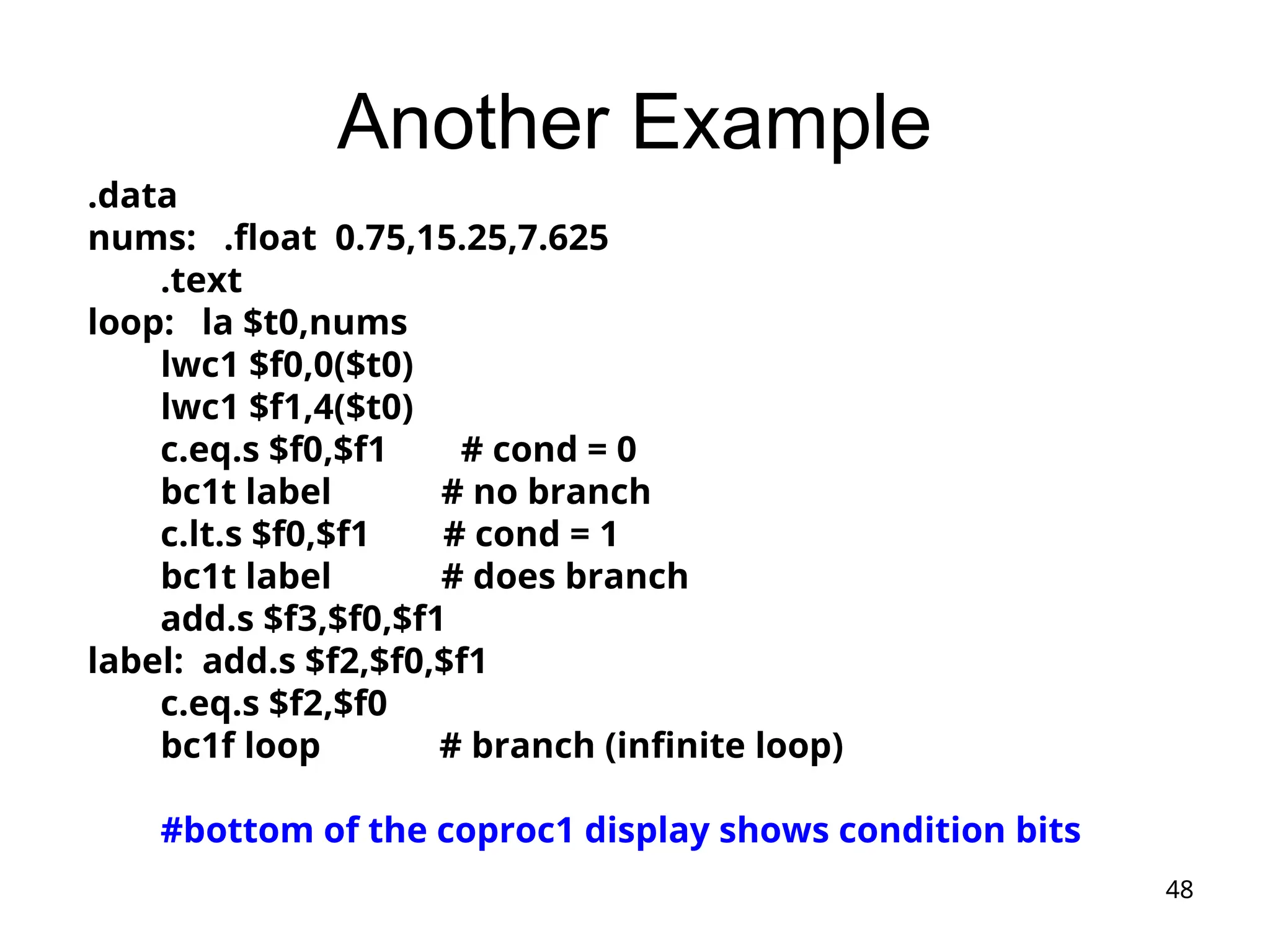 48
Another Example
.data
nums: .float 0.75,15.25,7.625
.text
loop: la $t0,nums
lwc1 $f0,0($t0)
lwc1 $f1,4($t0)
c.eq.s $f0,$f1 # cond = 0
bc1t label # no branch
c.lt.s $f0,$f1 # cond = 1
bc1t label # does branch
add.s $f3,$f0,$f1
label: add.s $f2,$f0,$f1
c.eq.s $f2,$f0
bc1f loop # branch (infinite loop)
#bottom of the coproc1 display shows condition bits
 