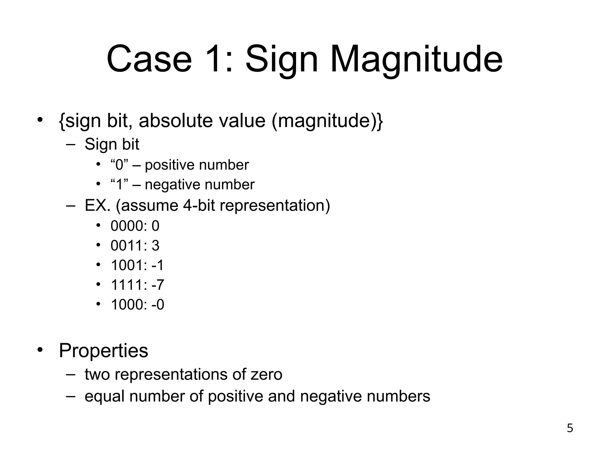 5
Case 1: Sign Magnitude
• {sign bit, absolute value (magnitude)}
– Sign bit
• “0” – positive number
• “1” – negative number
– EX. (assume 4-bit representation)
• 0000: 0
• 0011: 3
• 1001: -1
• 1111: -7
• 1000: -0
• Properties
– two representations of zero
– equal number of positive and negative numbers
 