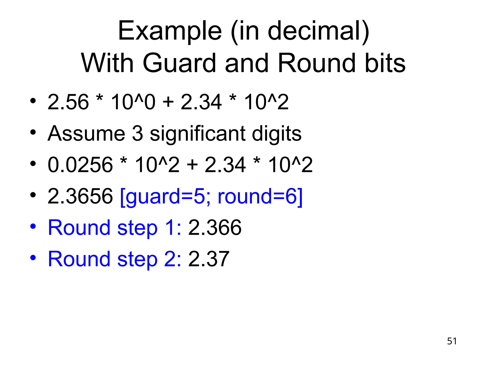 51
Example (in decimal)
With Guard and Round bits
• 2.56 * 10^0 + 2.34 * 10^2
• Assume 3 significant digits
• 0.0256 * 10^2 + 2.34 * 10^2
• 2.3656 [guard=5; round=6]
• Round step 1: 2.366
• Round step 2: 2.37
 