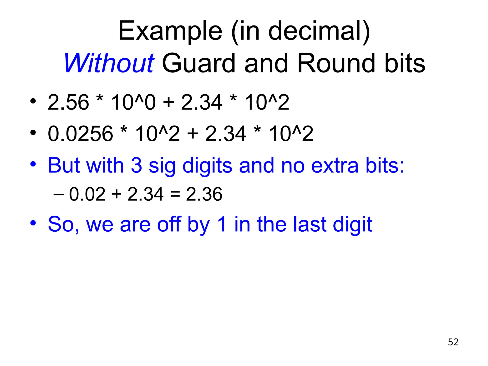 52
Example (in decimal)
Without Guard and Round bits
• 2.56 * 10^0 + 2.34 * 10^2
• 0.0256 * 10^2 + 2.34 * 10^2
• But with 3 sig digits and no extra bits:
– 0.02 + 2.34 = 2.36
• So, we are off by 1 in the last digit
 