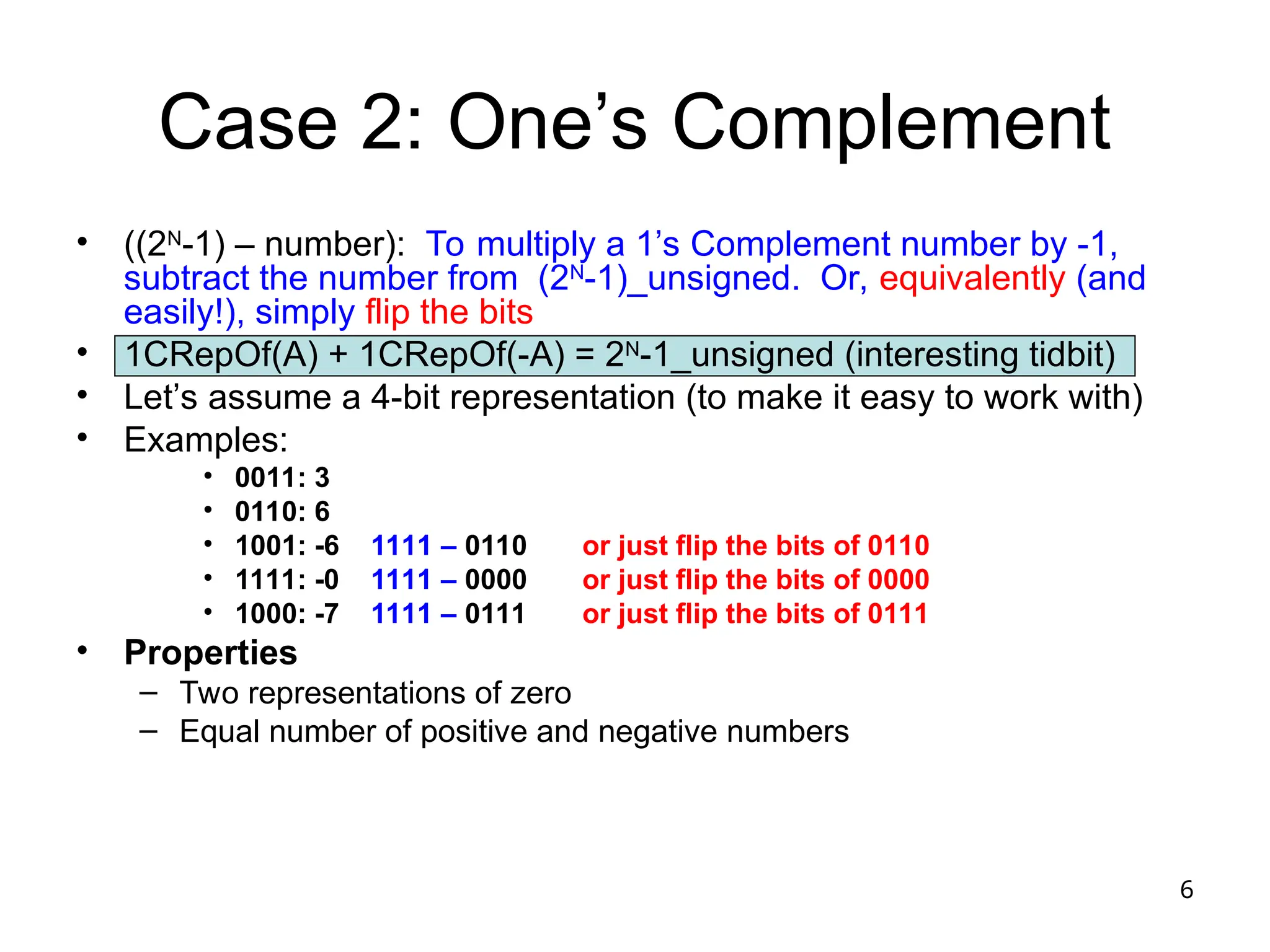 6
Case 2: One’s Complement
• ((2N
-1) – number): To multiply a 1’s Complement number by -1,
subtract the number from (2N
-1)_unsigned. Or, equivalently (and
easily!), simply flip the bits
• 1CRepOf(A) + 1CRepOf(-A) = 2N
-1_unsigned (interesting tidbit)
• Let’s assume a 4-bit representation (to make it easy to work with)
• Examples:
• 0011: 3
• 0110: 6
• 1001: -6 1111 – 0110 or just flip the bits of 0110
• 1111: -0 1111 – 0000 or just flip the bits of 0000
• 1000: -7 1111 – 0111 or just flip the bits of 0111
• Properties
– Two representations of zero
– Equal number of positive and negative numbers
 